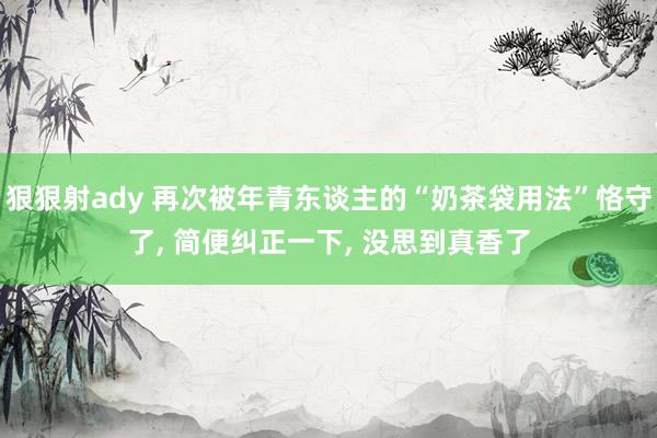 狠狠射ady 再次被年青东谈主的“奶茶袋用法”恪守了, 简便纠正一下, 没思到真香了