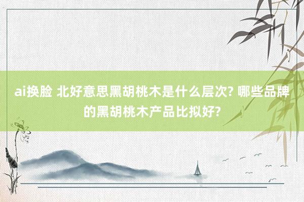 ai换脸 北好意思黑胡桃木是什么层次? 哪些品牌的黑胡桃木产品比拟好?