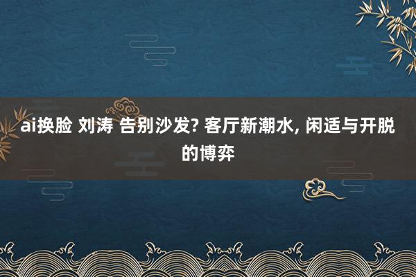 ai换脸 刘涛 告别沙发? 客厅新潮水, 闲适与开脱的博弈