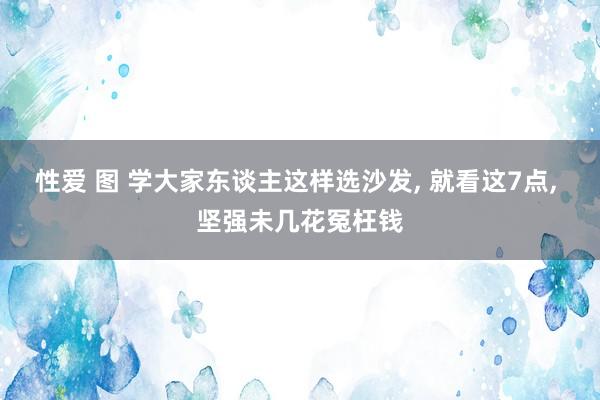性爱 图 学大家东谈主这样选沙发, 就看这7点, 坚强未几花冤枉钱