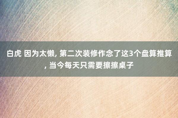 白虎 因为太懒, 第二次装修作念了这3个盘算推算, 当今每天只需要擦擦桌子