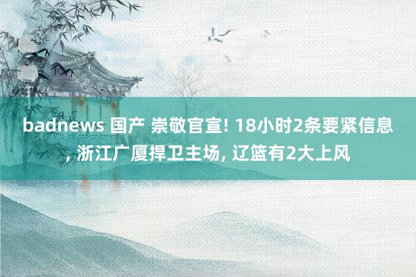 badnews 国产 崇敬官宣! 18小时2条要紧信息, 浙江广厦捍卫主场, 辽篮有2大上风