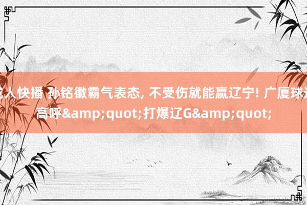 成人快播 孙铭徽霸气表态, 不受伤就能赢辽宁! 广厦球迷高呼&quot;打爆辽G&quot;