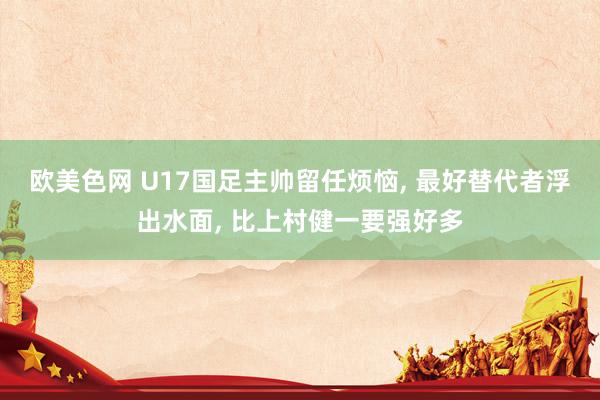 欧美色网 U17国足主帅留任烦恼, 最好替代者浮出水面, 比上村健一要强好多