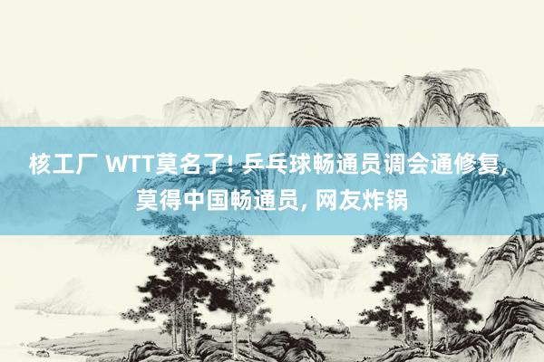 核工厂 WTT莫名了! 乒乓球畅通员调会通修复, 莫得中国畅通员, 网友炸锅
