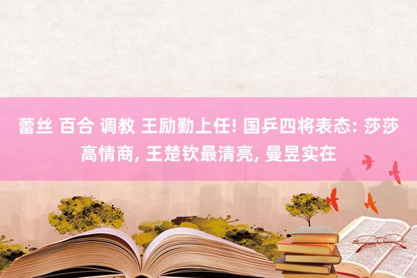 蕾丝 百合 调教 王励勤上任! 国乒四将表态: 莎莎高情商, 王楚钦最清亮, 曼昱实在