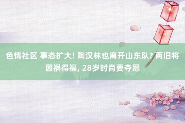色情社区 事态扩大! 陶汉林也离开山东队? 两旧将因祸得福, 28岁时尚要夺冠