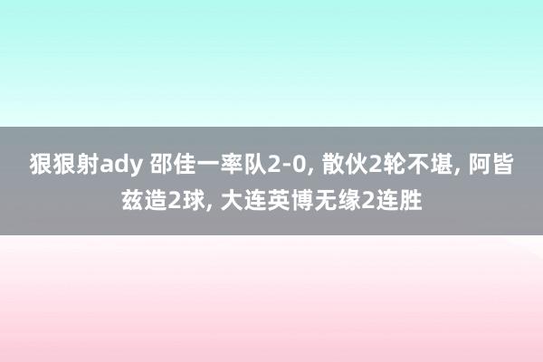 狠狠射ady 邵佳一率队2-0, 散伙2轮不堪, 阿皆兹造2球, 大连英博无缘2连胜