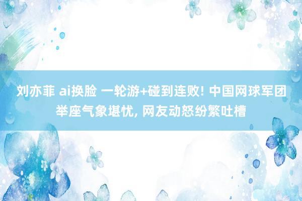 刘亦菲 ai换脸 一轮游+碰到连败! 中国网球军团举座气象堪忧, 网友动怒纷繁吐槽