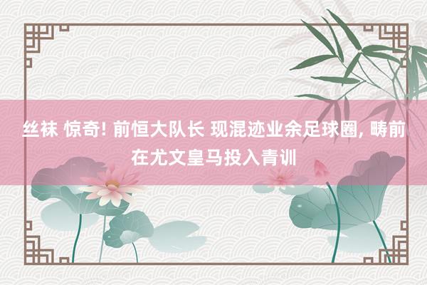 丝袜 惊奇! 前恒大队长 现混迹业余足球圈, 畴前在尤文皇马投入青训