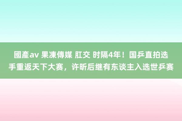 國產av 果凍傳媒 肛交 时隔4年！国乒直拍选手重返天下大赛，许昕后继有东谈主入选世乒赛