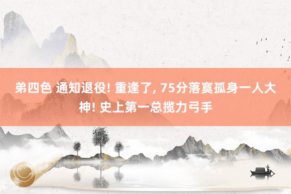 弟四色 通知退役! 重逢了, 75分落寞孤身一人大神! 史上第一总揽力弓手