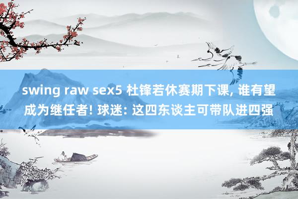 swing raw sex5 杜锋若休赛期下课, 谁有望成为继任者! 球迷: 这四东谈主可带队进四强