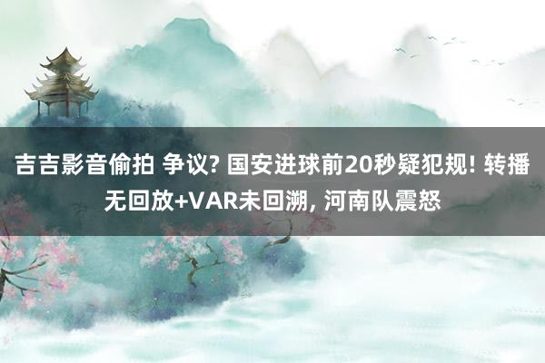 吉吉影音偷拍 争议? 国安进球前20秒疑犯规! 转播无回放+VAR未回溯, 河南队震怒