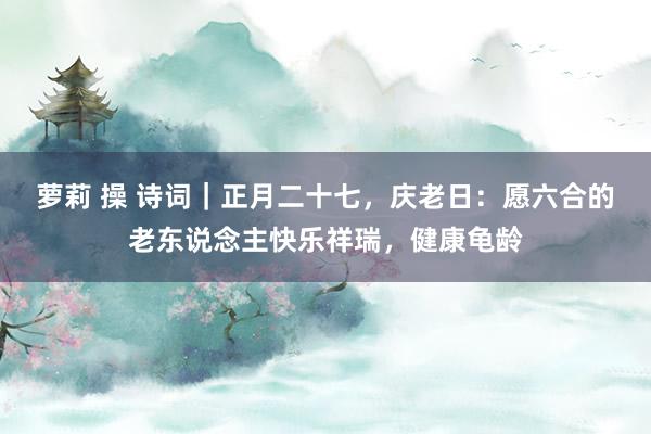 萝莉 操 诗词｜正月二十七，庆老日：愿六合的老东说念主快乐祥瑞，健康龟龄