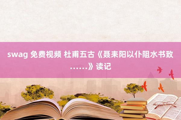 swag 免费视频 杜甫五古《聂耒阳以仆阻水书致……》读记