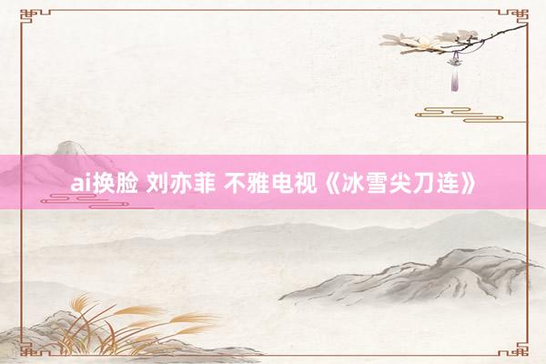 ai换脸 刘亦菲 不雅电视《冰雪尖刀连》