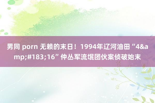 男同 porn 无赖的末日！1994年辽河油田“4&#183;16”仲丛军流氓团伙案侦破始末