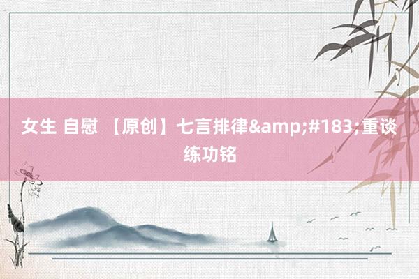 女生 自慰 【原创】七言排律&#183;重谈练功铭