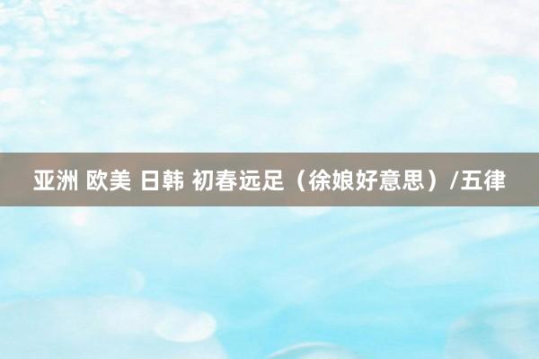 亚洲 欧美 日韩 初春远足（徐娘好意思）/五律