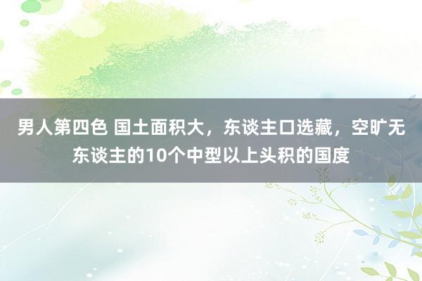 男人第四色 国土面积大，东谈主口选藏，空旷无东谈主的10个中型以上头积的国度