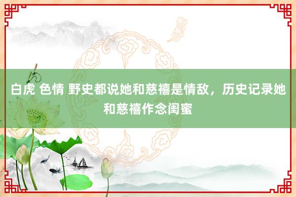白虎 色情 野史都说她和慈禧是情敌，历史记录她和慈禧作念闺蜜