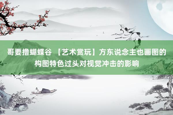 哥要撸蝴蝶谷 【艺术赏玩】方东说念主也画图的构图特色过头对视觉冲击的影响