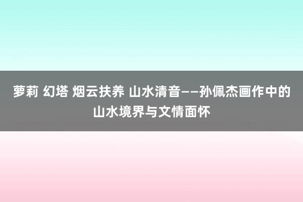 萝莉 幻塔 烟云扶养 山水清音——孙佩杰画作中的山水境界与文情面怀