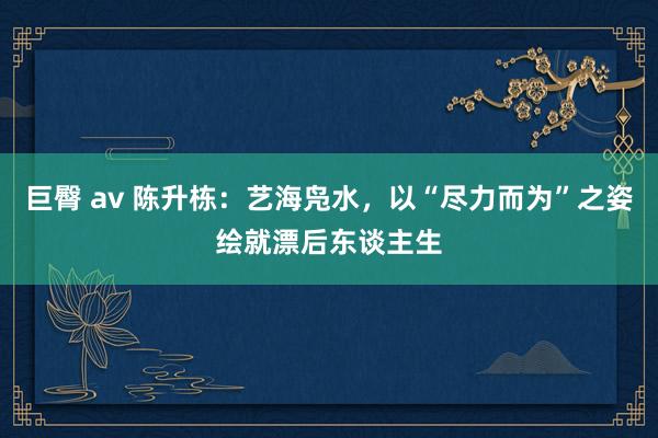 巨臀 av 陈升栋：艺海凫水，以“尽力而为”之姿绘就漂后东谈主生