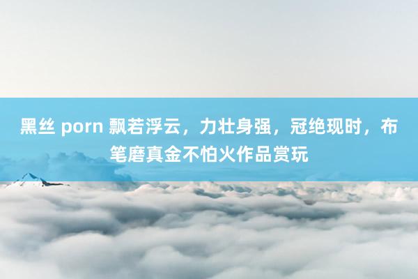 黑丝 porn 飘若浮云，力壮身强，冠绝现时，布笔磨真金不怕火作品赏玩