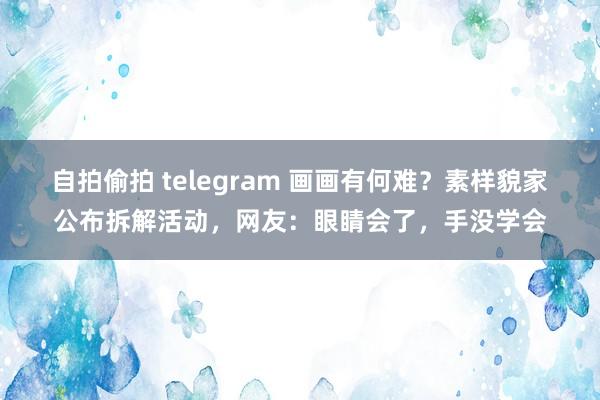 自拍偷拍 telegram 画画有何难？素样貌家公布拆解活动，网友：眼睛会了，手没学会