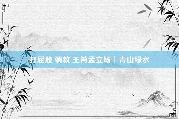 打屁股 调教 王希孟立场｜青山绿水