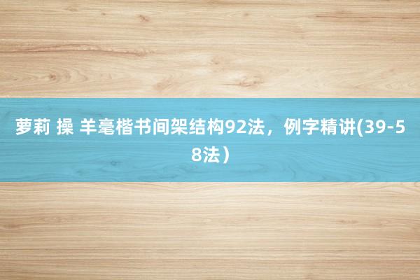 萝莉 操 羊毫楷书间架结构92法，例字精讲(39-58法）