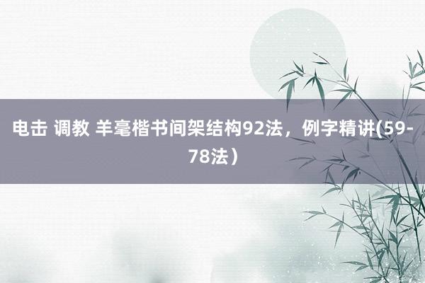 电击 调教 羊毫楷书间架结构92法，例字精讲(59-78法）