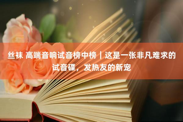 丝袜 高端音响试音榜中榜｜这是一张非凡难求的试音碟，发热友的新宠