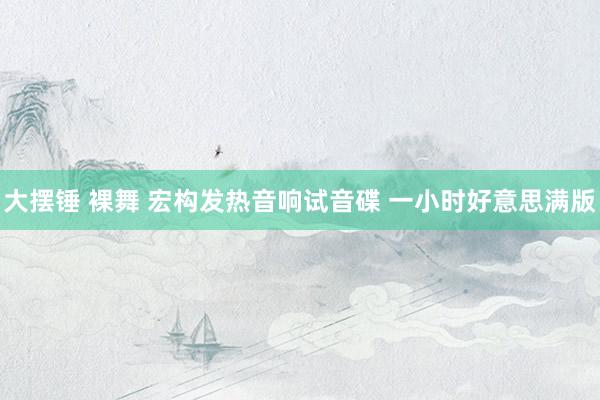 大摆锤 裸舞 宏构发热音响试音碟 一小时好意思满版