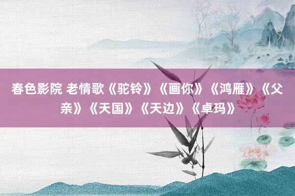 春色影院 老情歌《驼铃》《画你》《鸿雁》《父亲》《天国》《天边》《卓玛》