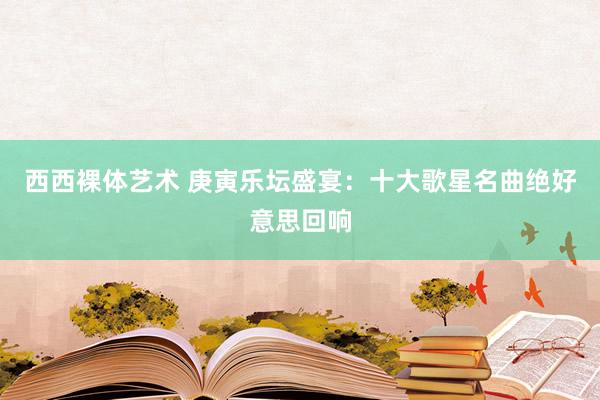 西西裸体艺术 庚寅乐坛盛宴：十大歌星名曲绝好意思回响
