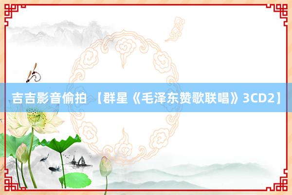 吉吉影音偷拍 【群星《毛泽东赞歌联唱》3CD2】