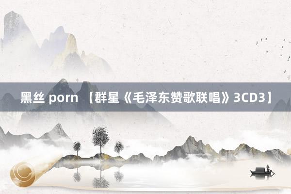 黑丝 porn 【群星《毛泽东赞歌联唱》3CD3】