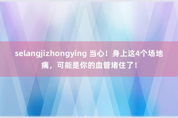 selangjizhongying 当心！身上这4个场地痛，可能是你的血管堵住了！