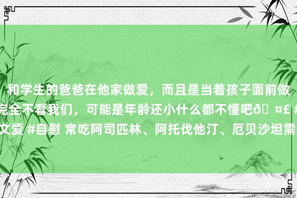 和学生的爸爸在他家做爱，而且是当着孩子面前做爱，太刺激了，孩子完全不看我们，可能是年龄还小什么都不懂吧🤣 #同城 #文爱 #自慰 常吃阿司匹林、阿托伐他汀、厄贝沙坦需要细心什么？哪些东谈主不成吃