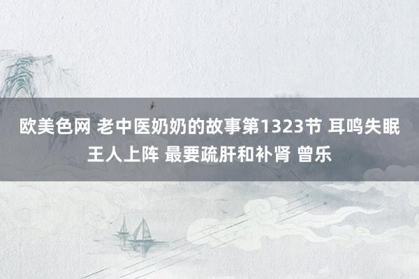 欧美色网 老中医奶奶的故事第1323节 耳鸣失眠王人上阵 最要疏肝和补肾 曾乐