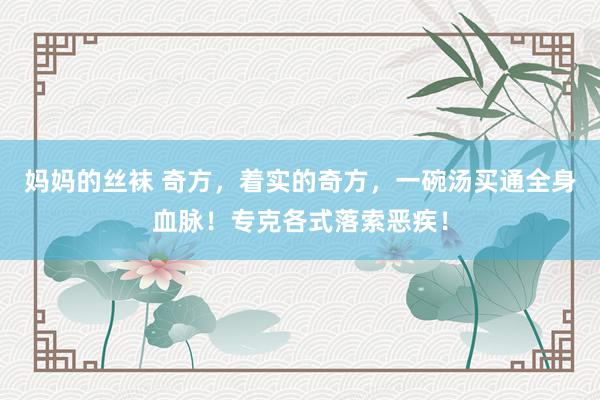 妈妈的丝袜 奇方，着实的奇方，一碗汤买通全身血脉！专克各式落索恶疾！