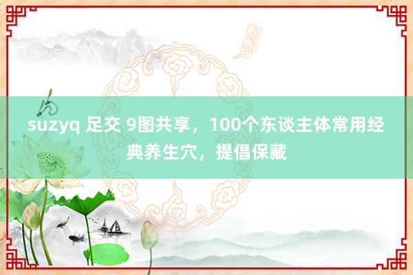 suzyq 足交 9图共享，100个东谈主体常用经典养生穴，提倡保藏