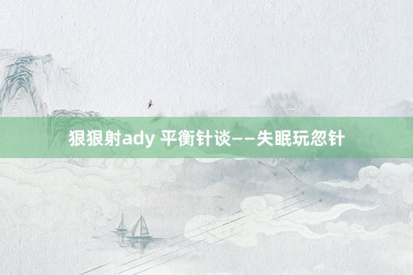 狠狠射ady 平衡针谈——失眠玩忽针