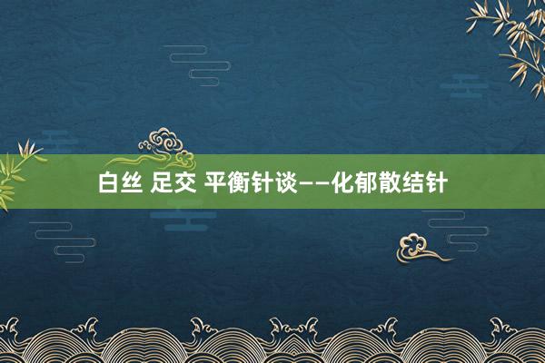 白丝 足交 平衡针谈——化郁散结针