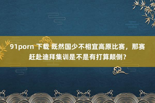 91porn 下载 既然国少不相宜高原比赛，那赛赶赴迪拜集训是不是有打算颠倒？