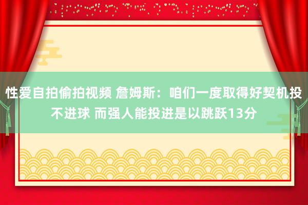 性爱自拍偷拍视频 詹姆斯：咱们一度取得好契机投不进球 而强人能投进是以跳跃13分