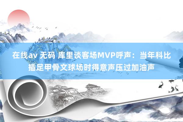 在线av 无码 库里谈客场MVP呼声：当年科比插足甲骨文球场时得意声压过加油声